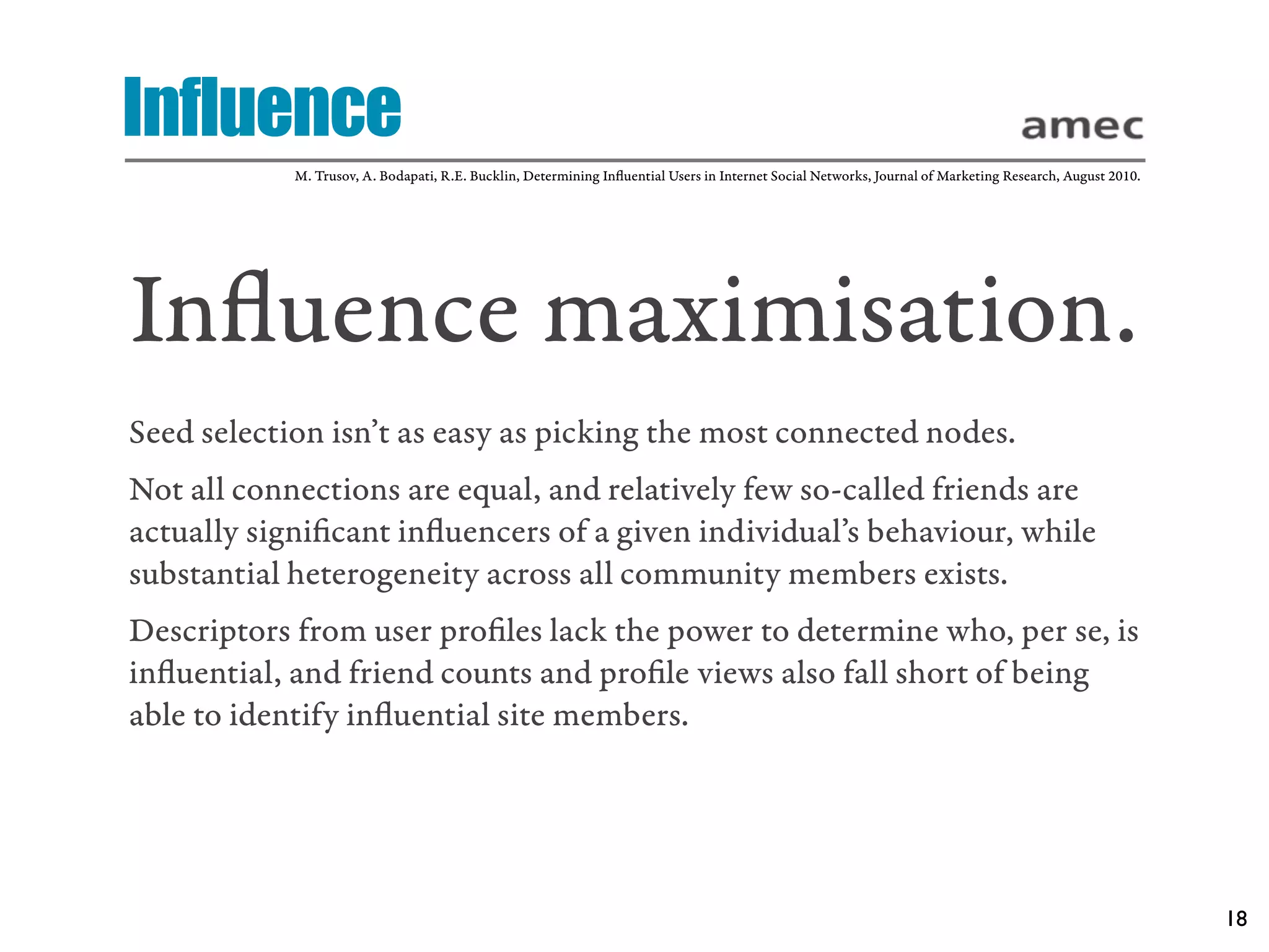 Influence
            M. Trusov, A. Bodapati, R.E. Bucklin, Determining Inﬂuential Users in Internet Social Networks, Journal of Marketing Research, August 2010.




Inﬂuence maximisation.
Seed selection isn’t as easy as picking the most connected nodes.
Not all connections are equal, and relatively few so-called friends are
actually signiﬁcant inﬂuencers of a given individual’s behaviour, while
substantial heterogeneity across all community members exists.
Descriptors from user proﬁles lack the power to determine who, per se, is
inﬂuential, and friend counts and proﬁle views also fall short of being
able to identify inﬂuential site members.




                                                                                                                                                          18
 
