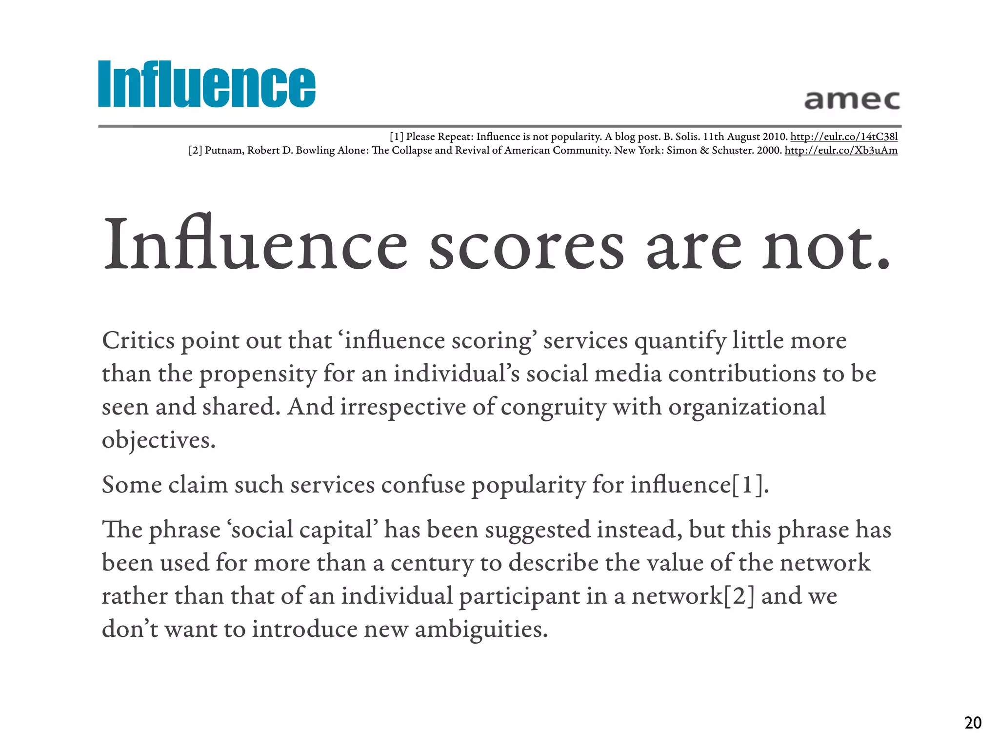 Influence
                                               [1] Please Repeat: Inﬂuence is not popularity. A blog post. B. Solis. 11th August 2010. http://eulr.co/14tC38l
        [2] Putnam, Robert D. Bowling Alone: e Collapse and Revival of American Community. New York: Simon & Schuster. 2000. http://eulr.co/Xb3uAm




Inﬂuence scores are not.
Critics point out that ‘inﬂuence scoring’ services quantify little more
than the propensity for an individual’s social media contributions to be
seen and shared. And irrespective of congruity with organizational
objectives.
Some claim such services confuse popularity for inﬂuence[1].
e phrase ‘social capital’ has been suggested instead, but this phrase has
been used for more than a century to describe the value of the network
rather than that of an individual participant in a network[2] and we
don’t want to introduce new ambiguities.


                                                                                                                                                                20
 