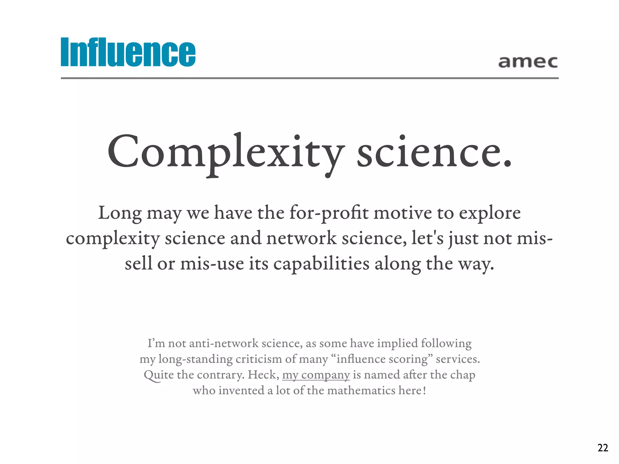 Influence

    Complexity science.
   Long may we have the for-proﬁt motive to explore
complexity science and network science, let's just not mis-
      sell or mis-use its capabilities along the way.


         I’m not anti-network science, as some have implied following
        my long-standing criticism of many “inﬂuence scoring” services.
        uite the contrary. Heck, my company is named aer the chap
                  who invented a lot of the mathematics here!



                                                                          22
 
