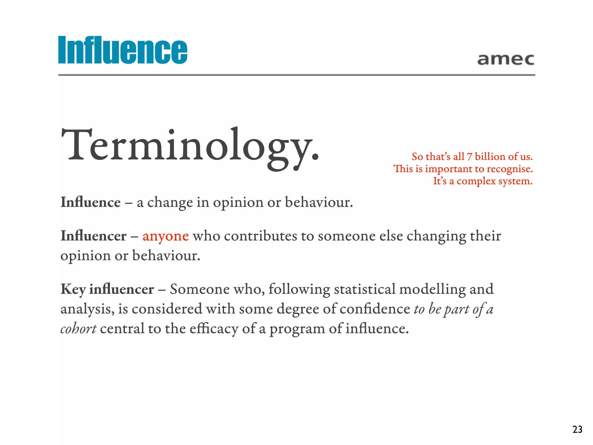 Influence

Terminology.                                           So that’s all 7 billion of us.
                                                    is is important to recognise.
                                                             It’s a complex system.
Inﬂuence – a change in opinion or behaviour.

Inﬂuencer – anyone who contributes to someone else changing their
opinion or behaviour.

Key inﬂuencer – Someone who, following statistical modelling and
analysis, is considered with some degree of conﬁdence to be part of a
cohort central to the eﬃcacy of a program of inﬂuence.




                                                                                        23
 