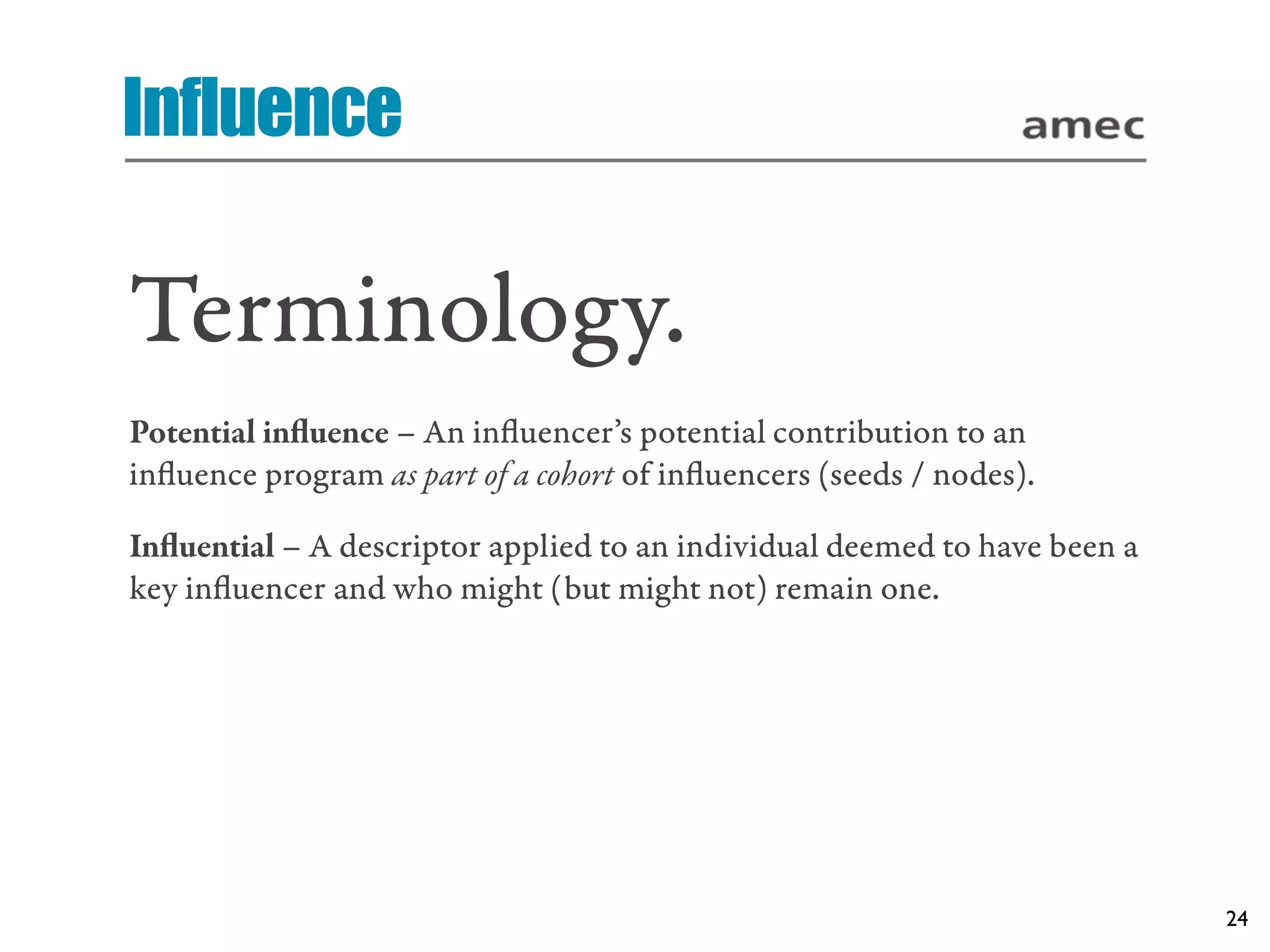 Influence

Terminology.
Potential inﬂuence – An inﬂuencer’s potential contribution to an
inﬂuence program as part of a cohort of inﬂuencers (seeds / nodes).

Inﬂuential – A descriptor applied to an individual deemed to have been a
key inﬂuencer and who might (but might not) remain one.




                                                                           24
 