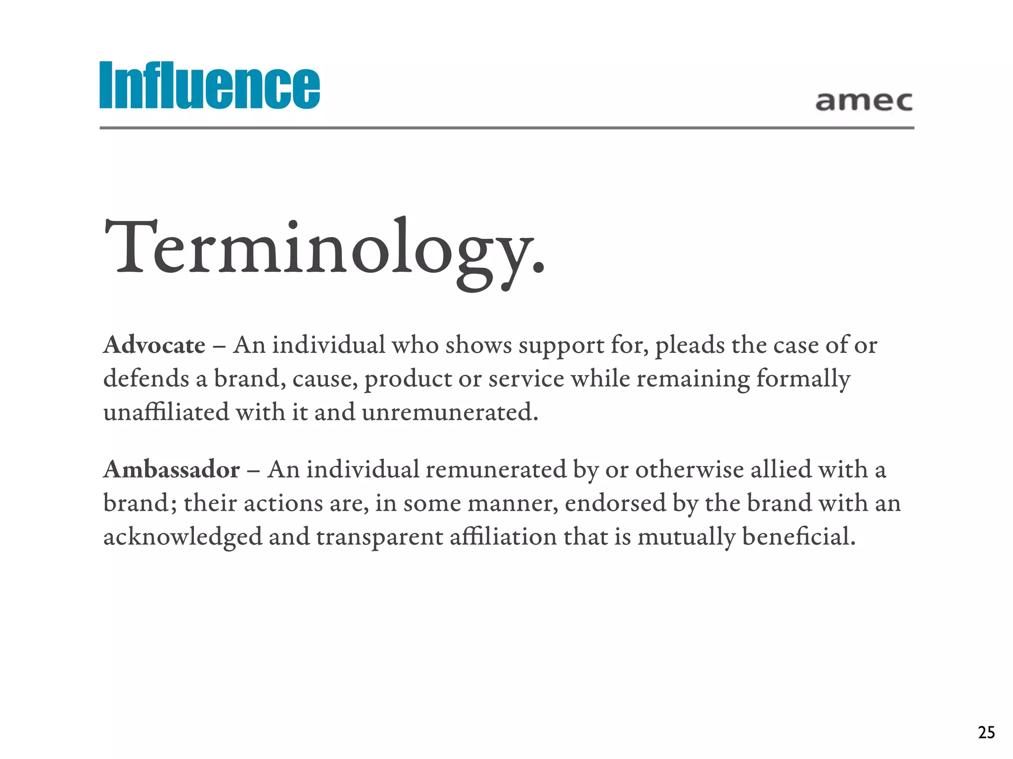 Influence

Terminology.
Advocate – An individual who shows support for, pleads the case of or
defends a brand, cause, product or service while remaining formally
unaﬃliated with it and unremunerated.

Ambassador – An individual remunerated by or otherwise allied with a
brand; their actions are, in some manner, endorsed by the brand with an
acknowledged and transparent aﬃliation that is mutually beneﬁcial.




                                                                          25
 