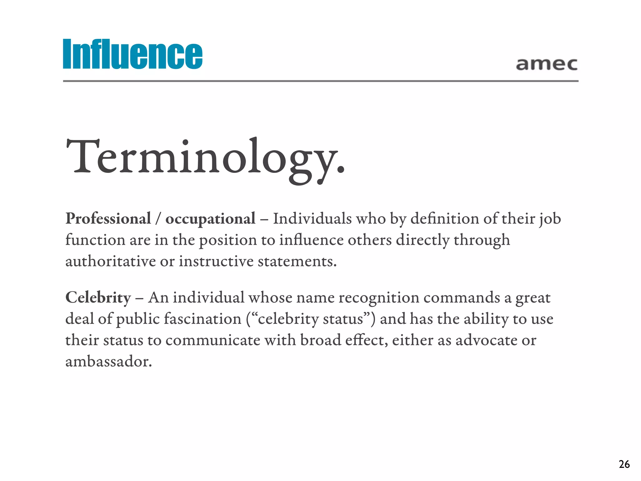 Influence

Terminology.
Professional / occupational – Individuals who by deﬁnition of their job
function are in the position to inﬂuence others directly through
authoritative or instructive statements.

Celebrity – An individual whose name recognition commands a great
deal of public fascination (“celebrity status”) and has the ability to use
their status to communicate with broad eﬀect, either as advocate or
ambassador.




                                                                             26
 