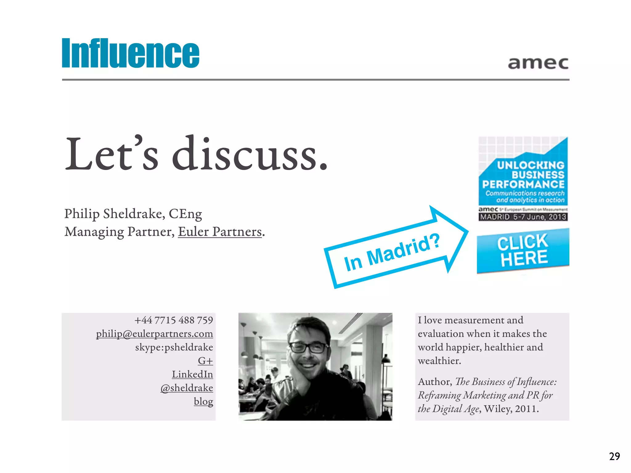 Influence

Let’s discuss.
Philip Sheldrake, CEng
Managing Partner, Euler Partners.

                                         Ma drid?
                                    In

            +44 7715 488 759                  I love measurement and
     philip@eulerpartners.com                 evaluation when it makes the
             skype:psheldrake                 world happier, healthier and
                           G+                 wealthier.
                     LinkedIn
                                              Author, e Business of Inﬂuence:
                  @sheldrake
                                              Reaming Marketing and PR for
                          blog
                                              the Digital Age, Wiley, 2011.



                                                                                 29
 