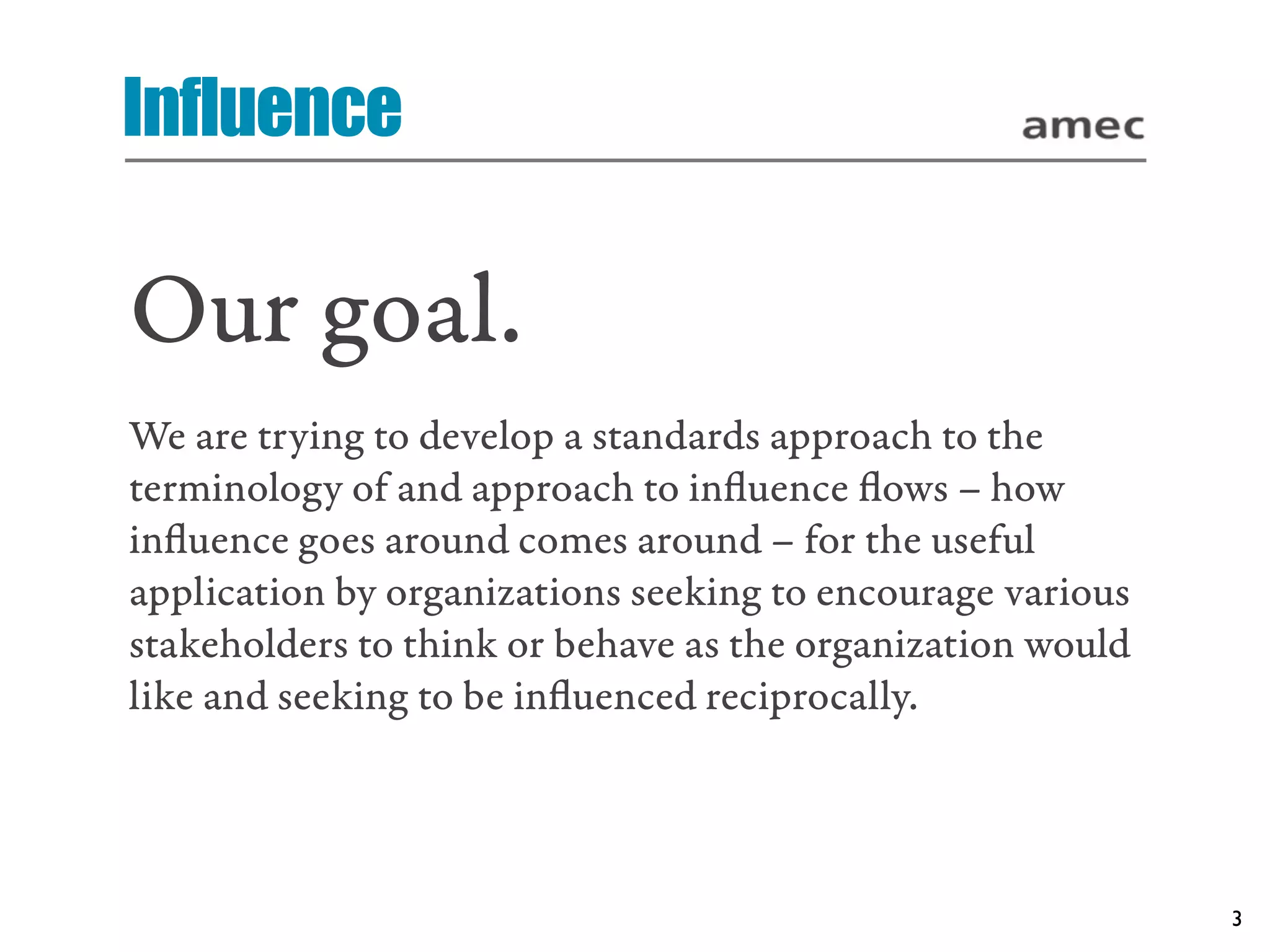 Influence

Our goal.
We are trying to develop a standards approach to the
terminology of and approach to inﬂuence ﬂows – how
inﬂuence goes around comes around – for the useful
application by organizations seeking to encourage various
stakeholders to think or behave as the organization would
like and seeking to be inﬂuenced reciprocally.




                                                            3
 