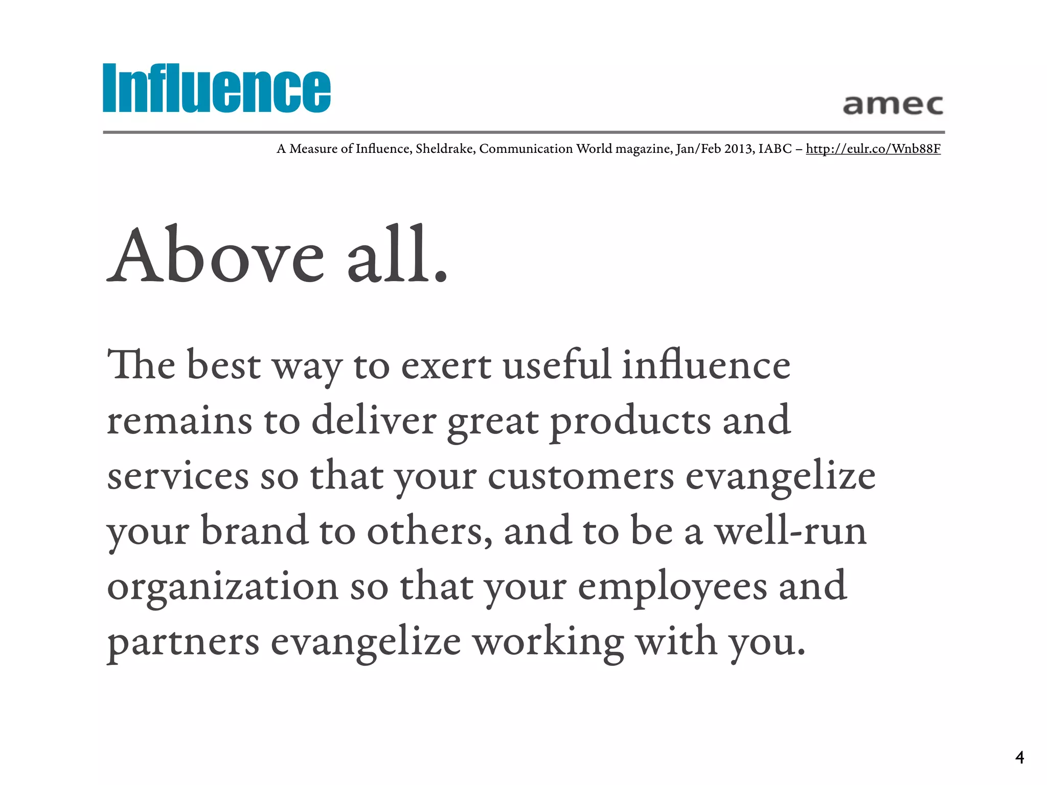 Influence
         A Measure of Inﬂuence, Sheldrake, Communication World magazine, Jan/Feb 2013, IABC – http://eulr.co/Wnb88F




Above all.
e best way to exert useful inﬂuence
remains to deliver great products and
services so that your customers evangelize
your brand to others, and to be a well-run
organization so that your employees and
partners evangelize working with you.

                                                                                                                      4
 