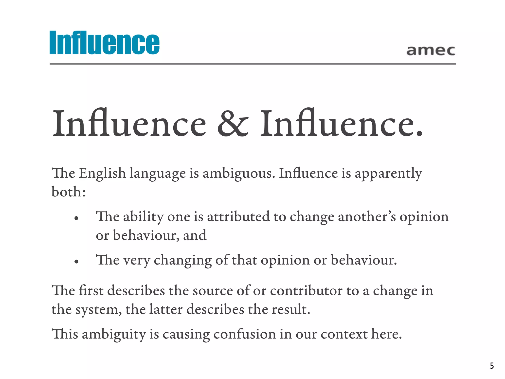 Influence

Inﬂuence & Inﬂuence.
e English language is ambiguous. Inﬂuence is apparently
both:
   •   e ability one is attributed to change another’s opinion
       or behaviour, and
   •   e very changing of that opinion or behaviour.
e ﬁrst describes the source of or contributor to a change in
the system, the latter describes the result.
is ambiguity is causing confusion in our context here.
                                                                  5
 