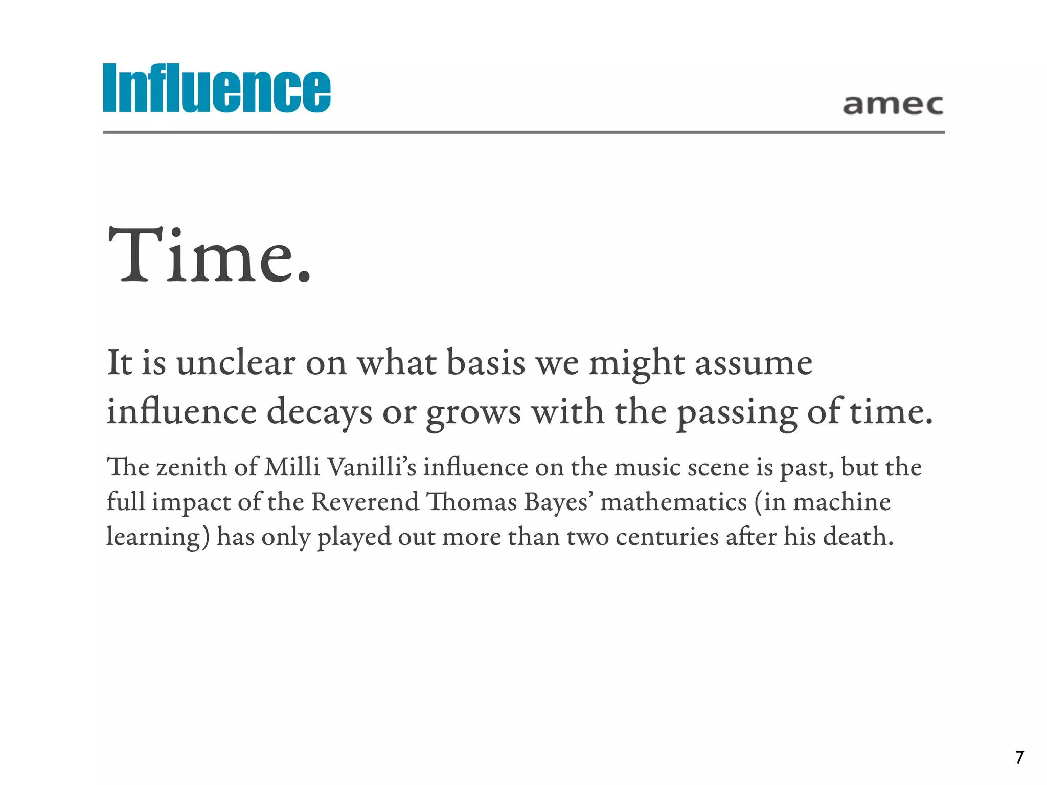 Influence

Time.
It is unclear on what basis we might assume
inﬂuence decays or grows with the passing of time.
e zenith of Milli Vanilli’s inﬂuence on the music scene is past, but the
full impact of the Reverend omas Bayes’ mathematics (in machine
learning) has only played out more than two centuries aer his death.




                                                                            7
 