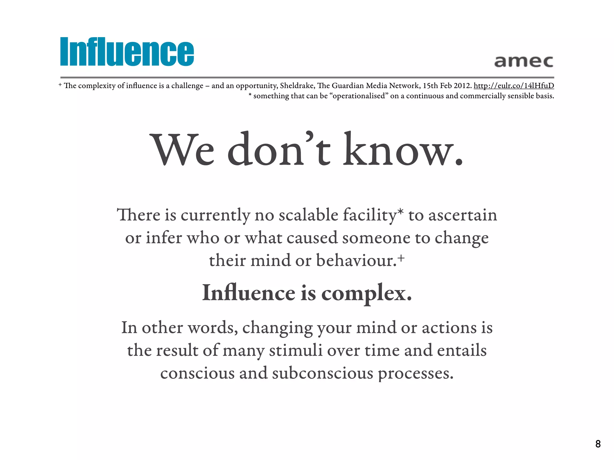 Influence
+   e complexity of inﬂuence is a challenge – and an opportunity, Sheldrake, e Guardian Media Network, 15th Feb 2012. http://eulr.co/14lHfuD
                                                         * something that can be “operationalised” on a continuous and commercially sensible basis.




                            We don’t know.
                   ere is currently no scalable facility* to ascertain
                   or infer who or what caused someone to change
                               their mind or behaviour.+
                                            Inﬂuence is complex.
                    In other words, changing your mind or actions is
                     the result of many stimuli over time and entails
                          conscious and subconscious processes.


                                                                                                                                                      8
 