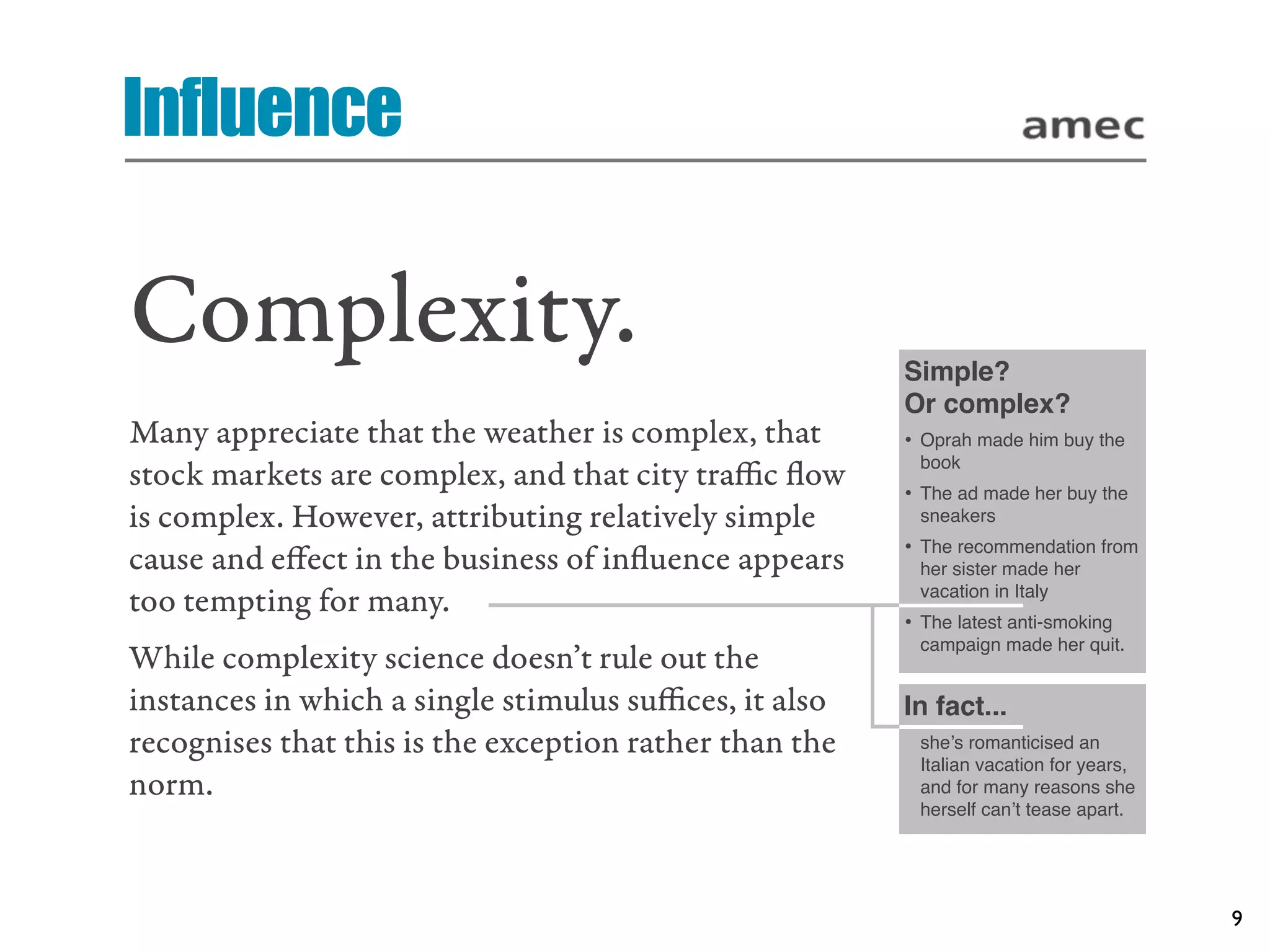 Influence

Complexity.                                             Simple?
                                                        Or complex?
Many appreciate that the weather is complex, that       • Oprah made him buy the
                                                         book
stock markets are complex, and that city traﬃc ﬂow      • The ad made her buy the
is complex. However, attributing relatively simple       sneakers
                                                        • The recommendation from
cause and eﬀect in the business of inﬂuence appears      her sister made her
                                                         vacation in Italy
too tempting for many.
                                                        • The latest anti-smoking
                                                         campaign made her quit.
While complexity science doesn’t rule out the
instances in which a single stimulus suﬃces, it also    In fact...
recognises that this is the exception rather than the    she’s romanticised an
                                                         Italian vacation for years,
norm.                                                    and for many reasons she
                                                         herself can’t tease apart.




                                                                                       9
 