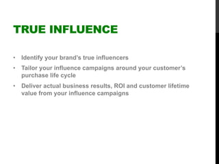 TRUE INFLUENCE
•  Identify your brand’s true influencers
•  Tailor your influence campaigns around your customer’s
purchase life cycle
•  Deliver actual business results, ROI and customer lifetime
value from your influence campaigns
 