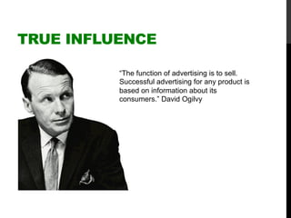 TRUE INFLUENCE
“The function of advertising is to sell.
Successful advertising for any product is
based on information about its
consumers.” David Ogilvy
 