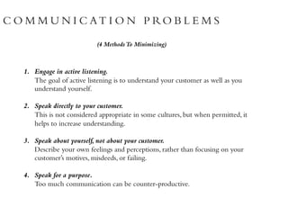 C O M M U N I C AT I O N P RO B L E M S
(4 MethodsTo Minimizing)
1. Engage in active listening.
The goal of active listening is to understand your customer as well as you
understand yourself.
2. Speak directly to your customer.
This is not considered appropriate in some cultures, but when permitted, it
helps to increase understanding.
3. Speak about yourself, not about your customer.
Describe your own feelings and perceptions, rather than focusing on your
customer’s motives, misdeeds, or failing.
4. Speak for a purpose.
Too much communication can be counter-productive.
 
