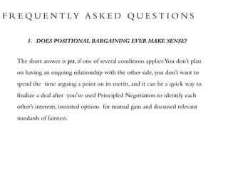 F R E Q U E N T LY A S K E D Q U E S T I O N S
1. DOES POSITIONAL BARGAINING EVER MAKE SENSE?
The short answer is yes, if one of several conditions applies:You don’t plan
on having an ongoing relationship with the other side, you don’t want to
spend the time arguing a point on its merits, and it can be a quick way to
finalize a deal after you’ve used Principled Negotiation to identify each
other’s interests, invented options for mutual gain and discussed relevant
standards of fairness.
 