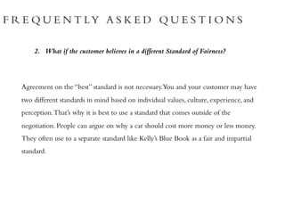 F R E Q U E N T LY A S K E D Q U E S T I O N S
2. What if the customer believes in a different Standard of Fairness?
Agreement on the “best” standard is not necessary.You and your customer may have
two different standards in mind based on individual values, culture, experience, and
perception.That’s why it is best to use a standard that comes outside of the
negotiation. People can argue on why a car should cost more money or less money.
They often use to a separate standard like Kelly’s Blue Book as a fair and impartial
standard.
 