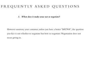 F R E Q U E N T LY A S K E D Q U E S T I O N S
3. When does it make sense not to negotiate?
However unsavory your customer, unless you have a better “BATNA”, the question
you face is not whether to negotiate but how to negotiate. Negotiation does not
mean giving in.
 