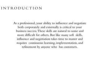 I N T RO D U C T I O N
As a professional, your ability to influence and negotiate
both corporately and externally is critical to your
business success.These skills are natural to some and
more difficult for others. But like many soft skills,
influence and negotiation takes time to master and
requires continuous learning, implementation, and
refinement by anyone who has customers.
 