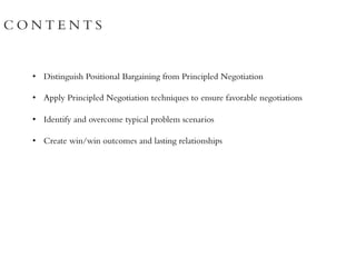 C O N T E N T S
• Distinguish Positional Bargaining from Principled Negotiation
• Apply Principled Negotiation techniques to ensure favorable negotiations
• Identify and overcome typical problem scenarios
• Create win/win outcomes and lasting relationships
 
