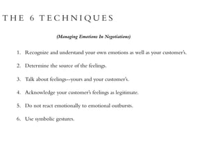 T H E 6 T E C H N I Q U E S
1. Recognize and understand your own emotions as well as your customer’s.
2. Determine the source of the feelings.
3. Talk about feelings--yours and your customer’s.
4. Acknowledge your customer’s feelings as legitimate.
5. Do not react emotionally to emotional outbursts.
6. Use symbolic gestures.
(Managing Emotions In Negotiations)
 