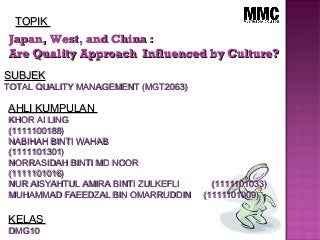 Japan, West, and China :Japan, West, and China :
Are Quality Approach Influenced by Culture?Are Quality Approach Influenced by Culture?
AHLI KUMPULANAHLI KUMPULAN
KHOR AI LINGKHOR AI LING
(1111100188)(1111100188)
NABIHAH BINTI WAHABNABIHAH BINTI WAHAB
(1111101301)(1111101301)
NORRASIDAH BINTI MD NOORNORRASIDAH BINTI MD NOOR
(1111101016)(1111101016)
NUR AISYAHTUL AMIRA BINTI ZULKEFLI (1111101033)NUR AISYAHTUL AMIRA BINTI ZULKEFLI (1111101033)
MUHAMMAD FAEEDZAL BIN OMARRUDDIN (1111101009)MUHAMMAD FAEEDZAL BIN OMARRUDDIN (1111101009)
KELASKELAS
DMG10DMG10
TOPIKTOPIK
SUBJEKSUBJEK
TOTAL QUALITY MANAGEMENT (MGT2063)TOTAL QUALITY MANAGEMENT (MGT2063)
 