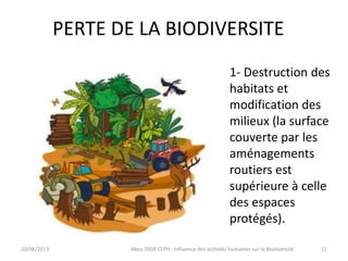 PERTE DE LA BIODIVERSITE
20/06/2013 Abou DIOP CFPH : Influence des activités humaines sur la Biodiversité
1- Destruction des
habitats et
modification des
milieux (la surface
couverte par les
aménagements
routiers est
supérieure à celle
des espaces
protégés).
11
 
