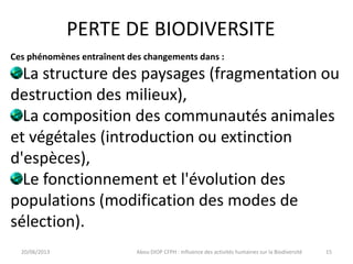 PERTE DE BIODIVERSITE
20/06/2013 Abou DIOP CFPH : Influence des activités humaines sur la Biodiversité
Ces phénomènes entraînent des changements dans :
La structure des paysages (fragmentation ou
destruction des milieux),
La composition des communautés animales
et végétales (introduction ou extinction
d'espèces),
Le fonctionnement et l'évolution des
populations (modification des modes de
sélection).
15
 