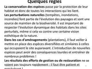 Quelques règles
20/06/2013 Abou DIOP CFPH : Influence des activités humaines sur la Biodiversité
La conservation des espèces passe par la protection de leur
habitat et donc de toutes les interactions qui les lient.
Les perturbations naturelles (tempêtes, inondations,
incendies) font partie de l'évolution des paysages et sont une
source de maintien de la biodiversité. Il est important de
respecter l'évolution dynamique des habitats dans les sites
perturbés, même si cela va contre une certaine vision
esthétique de la nature.
Dans les cas d'aménagements (plantations), il faut veiller à
mettre en place des espèces diversifiées et similaires à celles
qui occupaient le site auparavant. L'introduction de nouvelles
espèces peut avoir des conséquences lourdes et entraîner de
nombreux problèmes !
Les résultats des efforts de gestion ou de restauration ne se
voient pas toujours rapidement : il faut être patient et 19
 