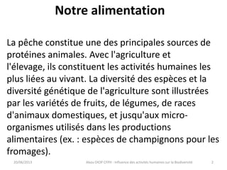 Notre alimentation
20/06/2013 Abou DIOP CFPH : Influence des activités humaines sur la Biodiversité
La pêche constitue une des principales sources de
protéines animales. Avec l'agriculture et
l'élevage, ils constituent les activités humaines les
plus liées au vivant. La diversité des espèces et la
diversité génétique de l'agriculture sont illustrées
par les variétés de fruits, de légumes, de races
d'animaux domestiques, et jusqu'aux micro-
organismes utilisés dans les productions
alimentaires (ex. : espèces de champignons pour les
fromages).
2
 