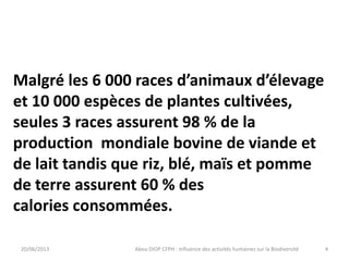 20/06/2013 Abou DIOP CFPH : Influence des activités humaines sur la Biodiversité
Malgré les 6 000 races d’animaux d’élevage
et 10 000 espèces de plantes cultivées,
seules 3 races assurent 98 % de la
production mondiale bovine de viande et
de lait tandis que riz, blé, maïs et pomme
de terre assurent 60 % des
calories consommées.
4
 