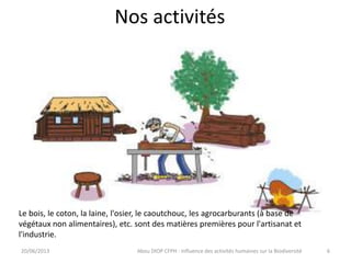 Nos activités
20/06/2013 Abou DIOP CFPH : Influence des activités humaines sur la Biodiversité
Le bois, le coton, la laine, l'osier, le caoutchouc, les agrocarburants (à base de
végétaux non alimentaires), etc. sont des matières premières pour l'artisanat et
l'industrie.
6
 