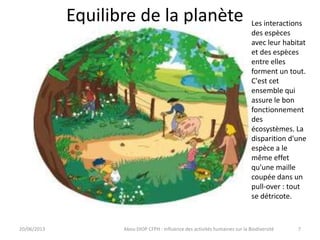 Equilibre de la planète
20/06/2013 Abou DIOP CFPH : Influence des activités humaines sur la Biodiversité
Les interactions
des espèces
avec leur habitat
et des espèces
entre elles
forment un tout.
C'est cet
ensemble qui
assure le bon
fonctionnement
des
écosystèmes. La
disparition d'une
espèce a le
même effet
qu'une maille
coupée dans un
pull-over : tout
se détricote.
7
 