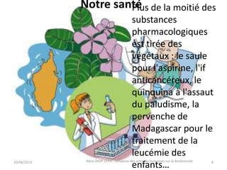 Notre santé
20/06/2013 Abou DIOP CFPH : Influence des activités humaines sur la Biodiversité
Plus de la moitié des
substances
pharmacologiques
est tirée des
végétaux : le saule
pour l'aspirine, l'if
anticancéreux, le
quinquina à l'assaut
du paludisme, la
pervenche de
Madagascar pour le
traitement de la
leucémie des
enfants… 8
 