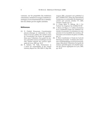 8 M. Bibi et al. : Matériaux & Techniques (2008)
vaseuses, sur les propriétés des matériaux
cimentaires, mettant en exergue l’intérêt éco-
nomique et environnemental de la substitu-
tion du clinker par les argiles calcinées.
Références
[1] D. Chahidi Elouazzani, Caractérisation
physico-chimique et valorisation en bâti-
ment et travaux publics des cendres issues
de l’incinération des boues de papeterie,
thèse pour l’obtention d’un grade de doc-
teur, spécialité sciences et techniques du dé-
chet, Institut national des sciences appli-
quées de Lyon, 2005, pp. 18-21
[2] K. Sobolev, T.R. Naik, Performance as
a factor for sustainability of the cement
industry, Report No. CBU-2005-17, Rep-588,
August 2005, presented and published at
the CANMET/ACI, Three-day International
Symposium on sustainable development of
cement and concrete, October 5-7, 2005,
Toronto, Canada, pp. 6-7
[3] U. Chinje Melo, N. Billong, Afr. J. Sci.
Technol. Sci. Engineer. Ser. 5 (2004) 92-100
[4] A. Bessa, J.P. Bigas, J.-L. Gallias, Évaluation
de la contribution liante des additions mi-
nérales à la porosité, à la résistance en com-
pression et à la durabilité des mortiers, 22e
rencontres universitaires de génie civil 2004,
pp. 1-8
[5] C. Bich, Contribution à l’étude de l’activité
thermique du kaolin : évolution de la struc-
ture cristallographique et activité pouzzola-
nique, thèse pour l’obtention d’un grade de
docteur, spécialité génie civil, Institut natio-
nal des sciences appliquées de Lyon, 2005,
pp. 44-45
 