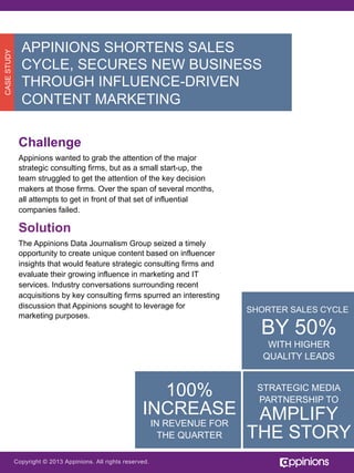 CASE STUDY

APPINIONS SHORTENS SALES
CYCLE, SECURES NEW BUSINESS
THROUGH INFLUENCE-DRIVEN
CONTENT MARKETING
Challenge
Appinions wanted to grab the attention of the major
strategic consulting firms, but as a small start-up, the
team struggled to get the attention of the key decision
makers at those firms. Over the span of several months,
all attempts to get in front of that set of influential
companies failed.

Solution
The Appinions Data Journalism Group seized a timely
opportunity to create unique content based on influencer
insights that would feature strategic consulting firms and
evaluate their growing influence in marketing and IT
services. Industry conversations surrounding recent
acquisitions by key consulting firms spurred an interesting
discussion that Appinions sought to leverage for
marketing purposes.

SHORTER SALES CYCLE

BY 50%
WITH HIGHER
QUALITY LEADS

100%
INCREASE
IN REVENUE FOR
THE QUARTER

Copyright © 2013 Appinions. All rights reserved.

STRATEGIC MEDIA
PARTNERSHIP TO

AMPLIFY
THE STORY

 