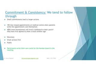 Commitment & Consistency: We tend to follow
through
 Small commitments lead to larger actions
 18% less missed appointments at medical centre when patients
write the appointment card themselves
 400% more homeowners will erect a billboard in their yard if
they have first agreed to show a much smaller sign
 Voluntary
 Small actions first
 Public
 Participants write their own cards for the Kanban board in the
meeting
Dr. Vince Repaci vincenzorepaci@gmail.com (902) 210 1942
 