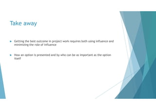 Take away
 Getting the best outcome in project work requires both using influence and
minimizing the role of influence
 How an option is presented and by who can be as important as the option
itself
 