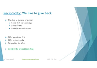 Reciprocity: We like to give back
 The Mint at the end of a meal
 1 mint  3% increase in tips
 2 mints  14%
 2 unexpected mints  23%
 Offer something first
 Offer unexpectedly
 Personalize the offer
 Invest in the project team first
Dr. Vince Repaci vincenzorepaci@gmail.com (902) 210 1942
 