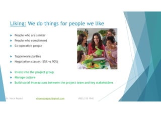 Liking: We do things for people we like
 People who are similar
 People who compliment
 Co-operative people
 Tupperware parties
 Negotiation classes (55% vs 90%)
 Invest into the project group
 Manage culture
 Build social interactions between the project team and key stakeholders
Dr. Vince Repaci vincenzorepaci@gmail.com (902) 210 1942
 