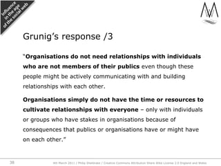 “Organisations do not need relationships with individuals who are not members of their publics even though these people might be actively communicating with and building relationships with each other.,[object Object],Organisations simply do not have the time or resources to cultivate relationships with everyone – only with individuals or groups who have stakes in organisations because of consequences that publics or organisations have or might have on each other.”,[object Object],Grunig’s response /3,[object Object],4th March 2011 / Philip Sheldrake / Creative Commons Attribution Share Alike License 2.0 England and Wales,[object Object],38,[object Object]