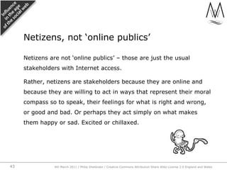 Netizens are not ‘online publics’ – those are just the usual stakeholders with Internet access.,[object Object],Rather, netizens are stakeholders because they are online and because they are willing to act in ways that represent their moral compass so to speak, their feelings for what is right and wrong, or good and bad. Or perhaps they act simply on what makes them happy or sad. Excited or chillaxed.,[object Object],Netizens, not ‘online publics’,[object Object],4th March 2011 / Philip Sheldrake / Creative Commons Attribution Share Alike License 2.0 England and Wales,[object Object],43,[object Object]