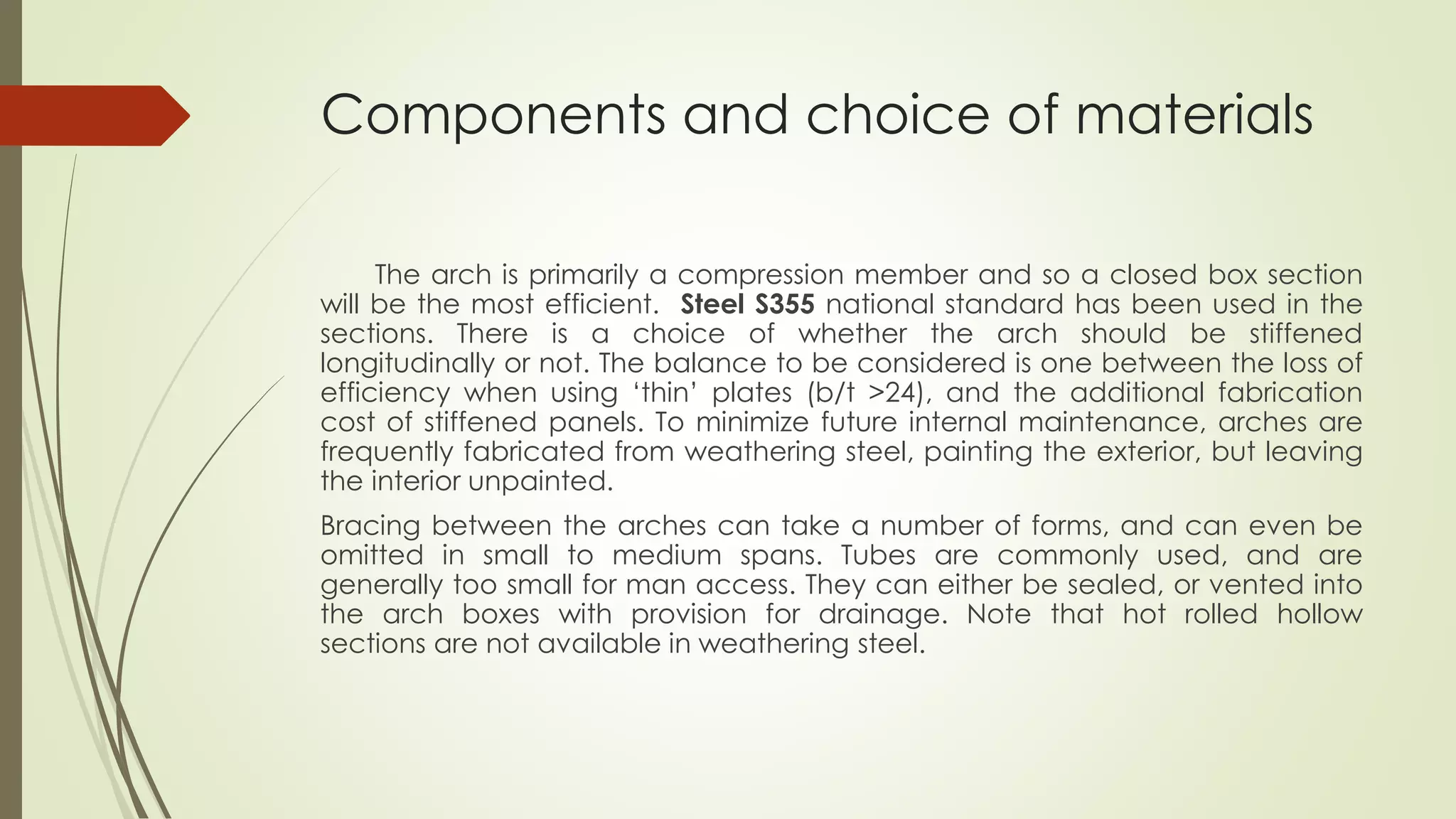 Components and choice of materials 
The arch is primarily a compression member and so a closed box section 
will be the most efficient. Steel S355 national standard has been used in the 
sections. There is a choice of whether the arch should be stiffened 
longitudinally or not. The balance to be considered is one between the loss of 
efficiency when using ‘thin’ plates (b/t >24), and the additional fabrication 
cost of stiffened panels. To minimize future internal maintenance, arches are 
frequently fabricated from weathering steel, painting the exterior, but leaving 
the interior unpainted. 
Bracing between the arches can take a number of forms, and can even be 
omitted in small to medium spans. Tubes are commonly used, and are 
generally too small for man access. They can either be sealed, or vented into 
the arch boxes with provision for drainage. Note that hot rolled hollow 
sections are not available in weathering steel. 
 