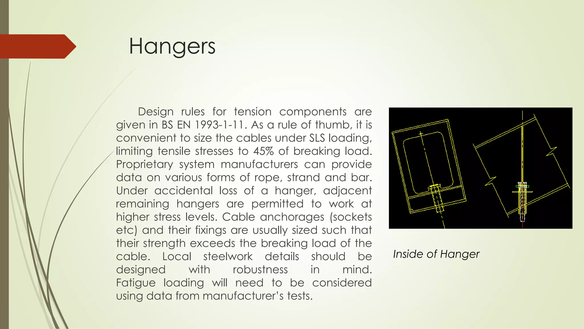 Hangers 
Design rules for tension components are 
given in BS EN 1993-1-11. As a rule of thumb, it is 
convenient to size the cables under SLS loading, 
limiting tensile stresses to 45% of breaking load. 
Proprietary system manufacturers can provide 
data on various forms of rope, strand and bar. 
Under accidental loss of a hanger, adjacent 
remaining hangers are permitted to work at 
higher stress levels. Cable anchorages (sockets 
etc) and their fixings are usually sized such that 
their strength exceeds the breaking load of the 
cable. Local steelwork details should be 
designed with robustness in mind. 
Fatigue loading will need to be considered 
using data from manufacturer’s tests. 
Inside of Hanger 
 