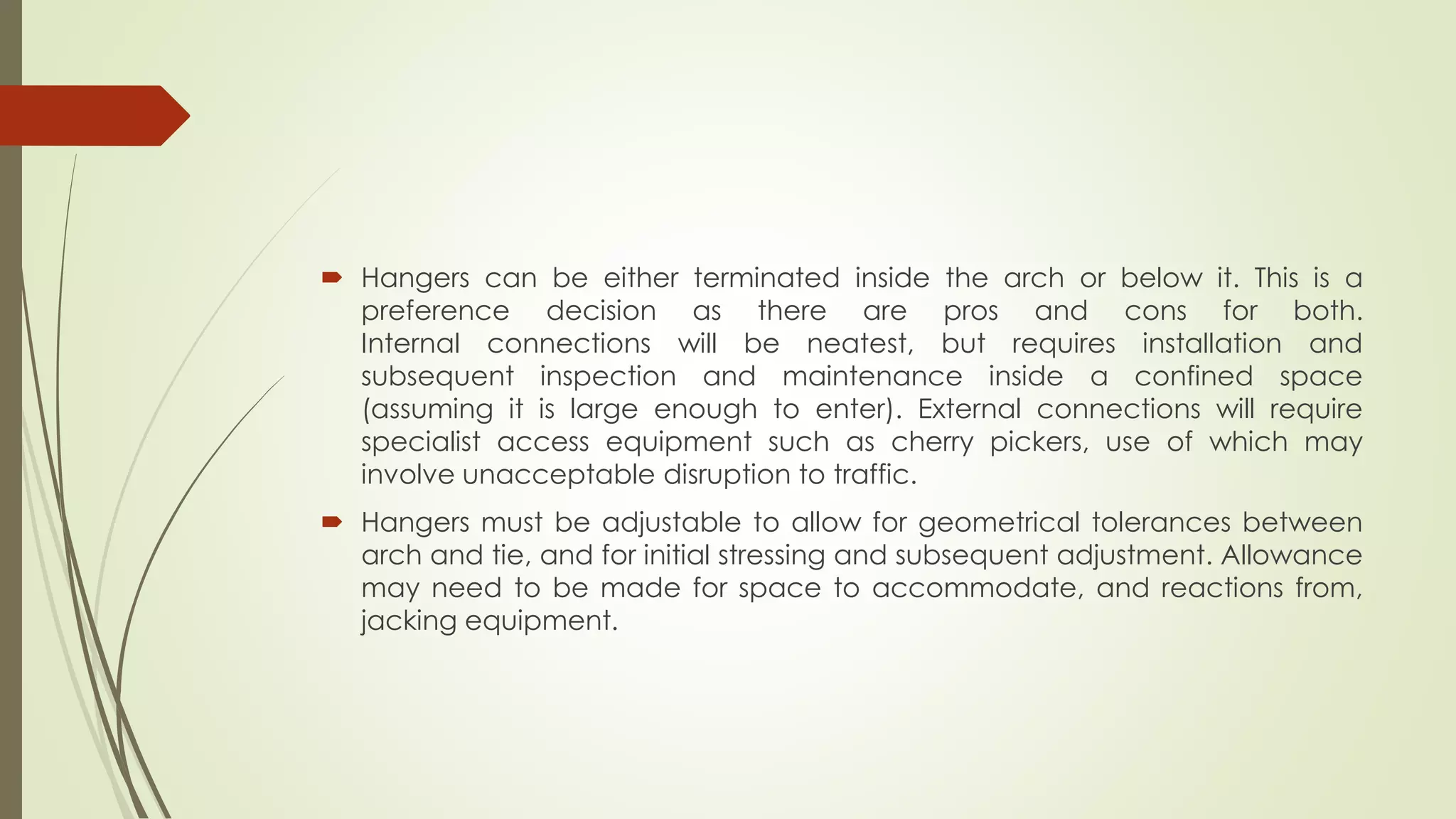  Hangers can be either terminated inside the arch or below it. This is a 
preference decision as there are pros and cons for both. 
Internal connections will be neatest, but requires installation and 
subsequent inspection and maintenance inside a confined space 
(assuming it is large enough to enter). External connections will require 
specialist access equipment such as cherry pickers, use of which may 
involve unacceptable disruption to traffic. 
 Hangers must be adjustable to allow for geometrical tolerances between 
arch and tie, and for initial stressing and subsequent adjustment. Allowance 
may need to be made for space to accommodate, and reactions from, 
jacking equipment. 
 