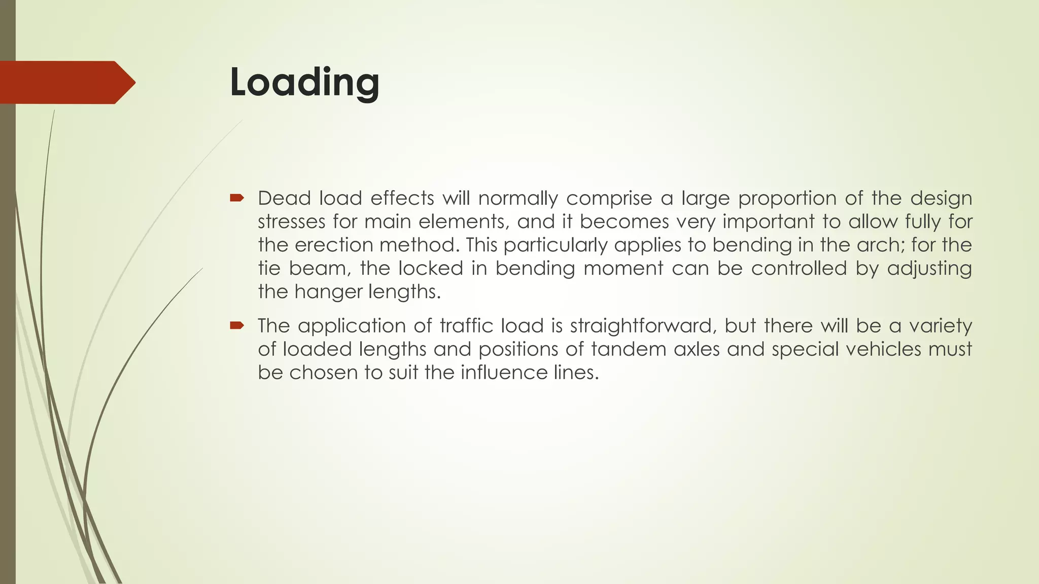 Loading 
 Dead load effects will normally comprise a large proportion of the design 
stresses for main elements, and it becomes very important to allow fully for 
the erection method. This particularly applies to bending in the arch; for the 
tie beam, the locked in bending moment can be controlled by adjusting 
the hanger lengths. 
 The application of traffic load is straightforward, but there will be a variety 
of loaded lengths and positions of tandem axles and special vehicles must 
be chosen to suit the influence lines. 
 