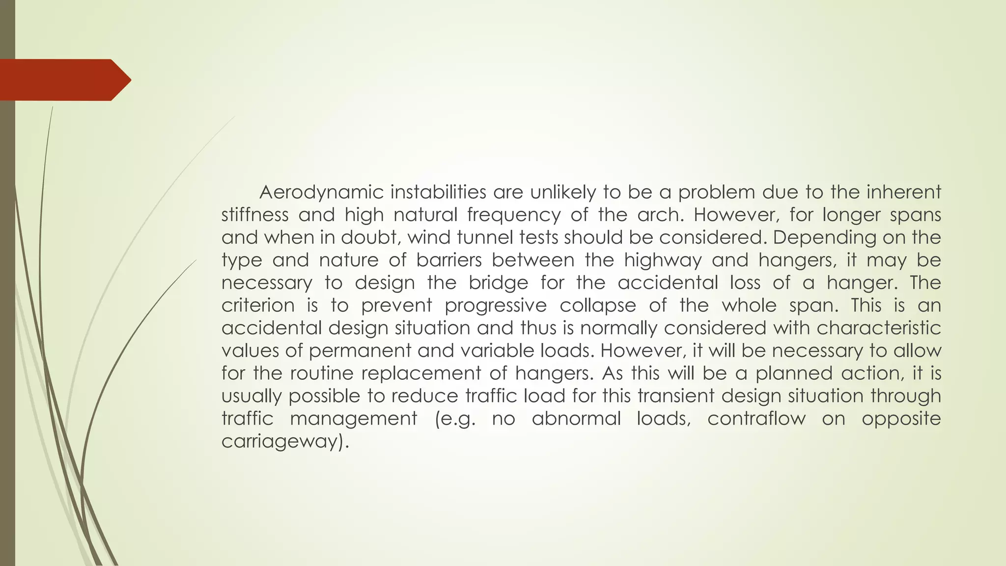 Aerodynamic instabilities are unlikely to be a problem due to the inherent 
stiffness and high natural frequency of the arch. However, for longer spans 
and when in doubt, wind tunnel tests should be considered. Depending on the 
type and nature of barriers between the highway and hangers, it may be 
necessary to design the bridge for the accidental loss of a hanger. The 
criterion is to prevent progressive collapse of the whole span. This is an 
accidental design situation and thus is normally considered with characteristic 
values of permanent and variable loads. However, it will be necessary to allow 
for the routine replacement of hangers. As this will be a planned action, it is 
usually possible to reduce traffic load for this transient design situation through 
traffic management (e.g. no abnormal loads, contraflow on opposite 
carriageway). 
 