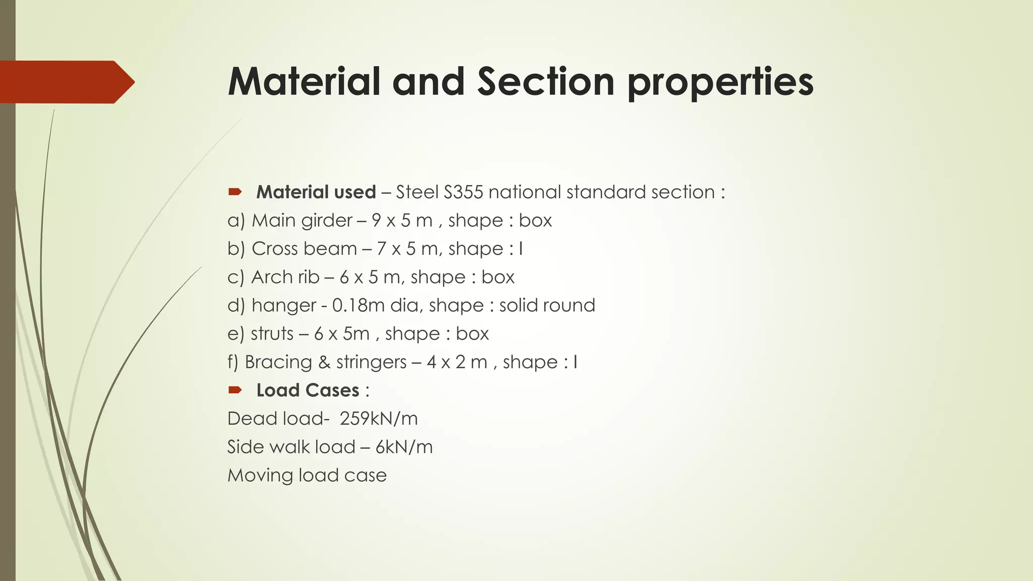 Material and Section properties 
 Material used – Steel S355 national standard section : 
a) Main girder – 9 x 5 m , shape : box 
b) Cross beam – 7 x 5 m, shape : I 
c) Arch rib – 6 x 5 m, shape : box 
d) hanger - 0.18m dia, shape : solid round 
e) struts – 6 x 5m , shape : box 
f) Bracing & stringers – 4 x 2 m , shape : I 
 Load Cases : 
Dead load- 259kN/m 
Side walk load – 6kN/m 
Moving load case 
 