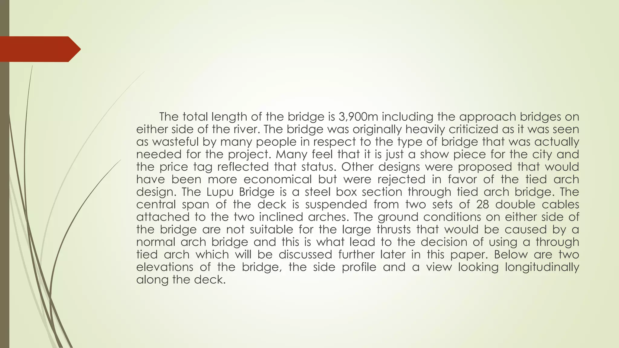 The total length of the bridge is 3,900m including the approach bridges on 
either side of the river. The bridge was originally heavily criticized as it was seen 
as wasteful by many people in respect to the type of bridge that was actually 
needed for the project. Many feel that it is just a show piece for the city and 
the price tag reflected that status. Other designs were proposed that would 
have been more economical but were rejected in favor of the tied arch 
design. The Lupu Bridge is a steel box section through tied arch bridge. The 
central span of the deck is suspended from two sets of 28 double cables 
attached to the two inclined arches. The ground conditions on either side of 
the bridge are not suitable for the large thrusts that would be caused by a 
normal arch bridge and this is what lead to the decision of using a through 
tied arch which will be discussed further later in this paper. Below are two 
elevations of the bridge, the side profile and a view looking longitudinally 
along the deck. 
 