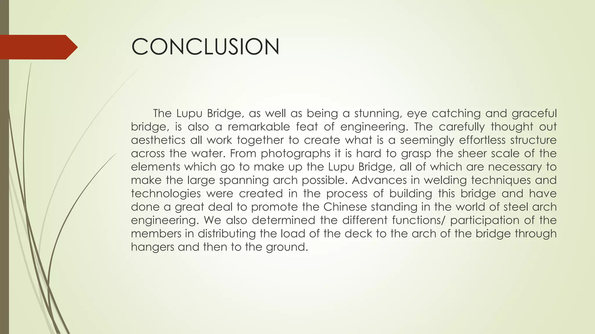 CONCLUSION 
The Lupu Bridge, as well as being a stunning, eye catching and graceful 
bridge, is also a remarkable feat of engineering. The carefully thought out 
aesthetics all work together to create what is a seemingly effortless structure 
across the water. From photographs it is hard to grasp the sheer scale of the 
elements which go to make up the Lupu Bridge, all of which are necessary to 
make the large spanning arch possible. Advances in welding techniques and 
technologies were created in the process of building this bridge and have 
done a great deal to promote the Chinese standing in the world of steel arch 
engineering. We also determined the different functions/ participation of the 
members in distributing the load of the deck to the arch of the bridge through 
hangers and then to the ground. 
