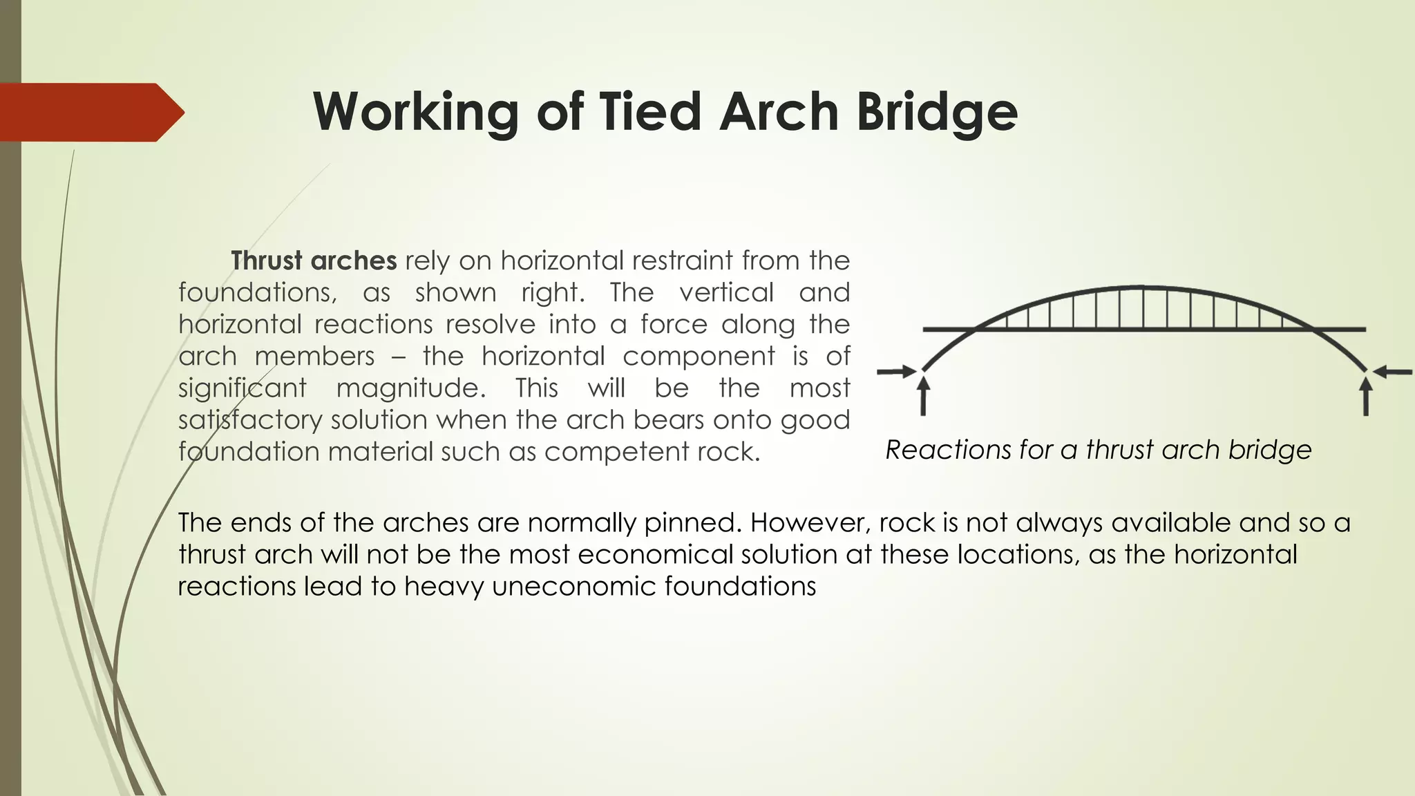 Working of Tied Arch Bridge 
Thrust arches rely on horizontal restraint from the 
foundations, as shown right. The vertical and 
horizontal reactions resolve into a force along the 
arch members – the horizontal component is of 
significant magnitude. This will be the most 
satisfactory solution when the arch bears onto good 
foundation material such as competent rock. 
Reactions for a thrust arch bridge 
The ends of the arches are normally pinned. However, rock is not always available and so a 
thrust arch will not be the most economical solution at these locations, as the horizontal 
reactions lead to heavy uneconomic foundations 
 