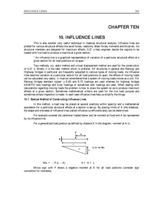 INFLUENCE LINES 383
CHAPTER TEN
10. INFLUENCE LINES
This is also another very useful technique in classical structural analysis. Influence lines are
plotted for various structural effects like axial forces, reactions, shear forces, moments and thrust etc. As
structural members are designed for maximum effects, ILD’ s help engineer decide the regions to be
loaded with live load to produce a maxima at a given section.
“ An influence line is a graphical representation of variation of a particular structural effect at a
given section for all load positions on its span.”
Two methods, viz, static method and virtual displacement method are used for the construction
of ILD’ s. Mostly it is the later method which is prefered. All structures in general and Railway and
Highway bridges in particular are frequently subjected to various types of moving loads. As influence
lines describe variation at a particular section for all load positions on span, the effects of moving loads
can be calculated very easily. It must be remembered that a system of moving loads moves as a unit. For
Railway bridges standard cooper’ s E-60 and E-72 loadings are used whereas for highway bridges
AASHTO lane loadings and truck loadings or sometimes tank loadings are used. When dealing with
calculations regarding moving loads the problem is how to place the system so as to produce maximum
effects at a given section. Sometimes mathematical criteria are used for the live load purpose and
sometimes simple inspection is made. In each case influence lines help us simplify the things.
10.1. Statical Method of Constructing Influence Lines
In this method, a load may be placed at several positions within span/(s) and a mathematical
expression for a particular structural effects at a section is set-up. By placing limits of X (the distance),
the shape and ordinates of influence lines (called influence co-efficients also) can be determined.
For example consider the cantilever loaded below and let moment at fixed end A be represented
by its influence line.
For a generalized load position as defined by distance X in the diagram, moment at A is.
BA
P
X
l
L
I.L.D. for Ma
Ma = − P (L − X) 0 < X < L
Minus sign with P shows a negative moment at A for all load positions (consider sign
convention for moments)
 